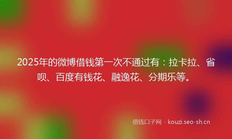 2025年的微博借钱第一次不通过有：拉卡拉、省呗、百度有钱花、融逸花、分期乐等。