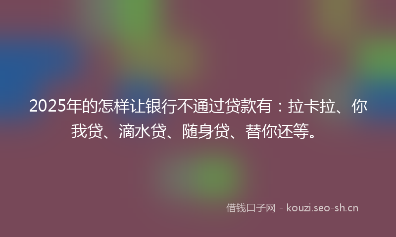 2025年的怎样让银行不通过贷款有：拉卡拉、你我贷、滴水贷、随身贷、替你还等。