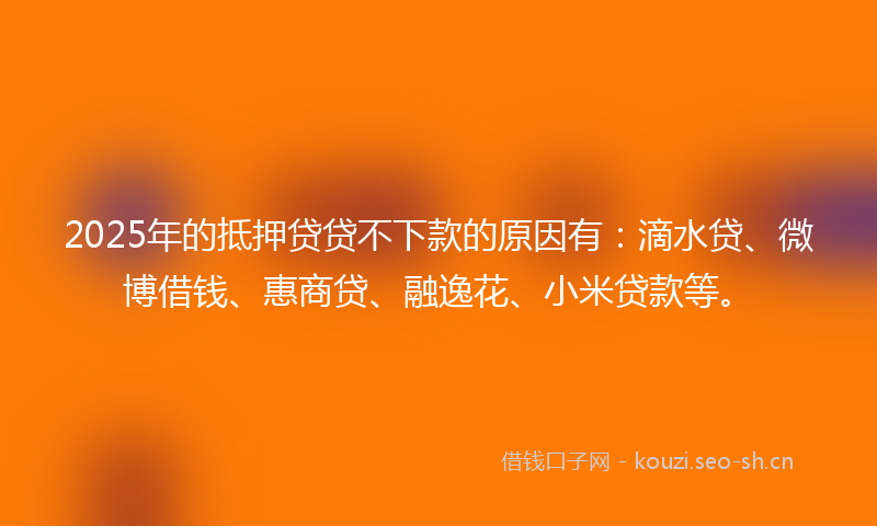 2025年的抵押贷贷不下款的原因有：滴水贷、微博借钱、惠商贷、融逸花、小米贷款等。