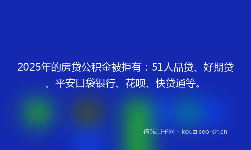 2025年的房贷公积金被拒有：51人品贷、好期贷、平安口袋银行、花呗、快贷通等。