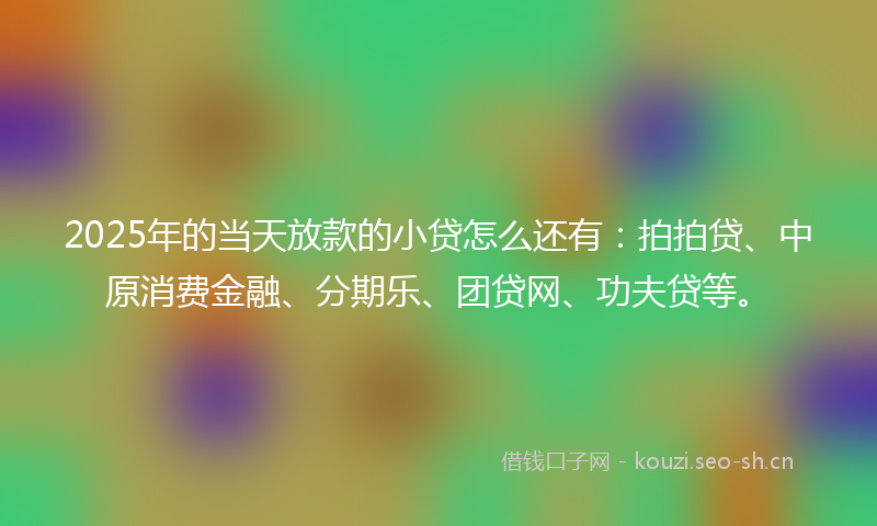 2025年的当天放款的小贷怎么还有：拍拍贷、中原消费金融、分期乐、团贷网、功夫贷等。