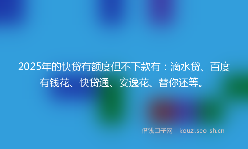 2025年的快贷有额度但不下款有：滴水贷、百度有钱花、快贷通、安逸花、替你还等。