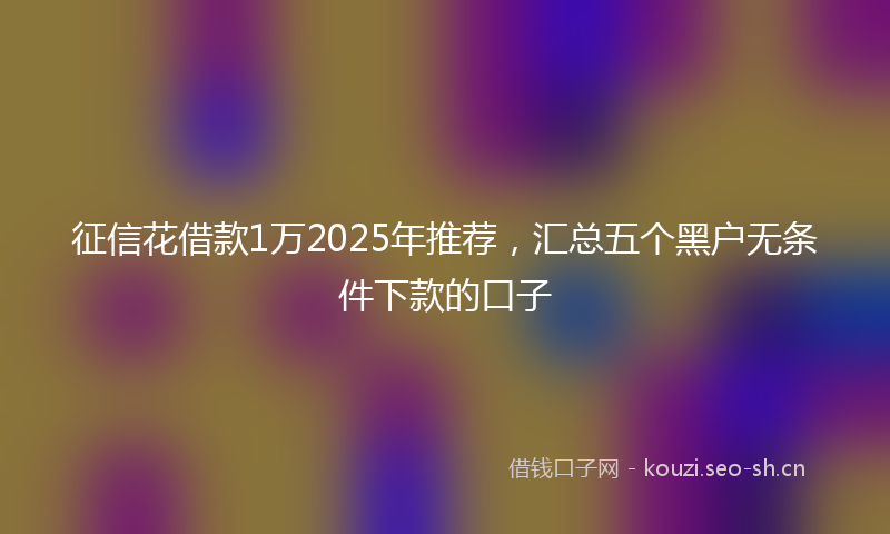 征信花借款1万2025年推荐，汇总五个黑户无条件下款的口子