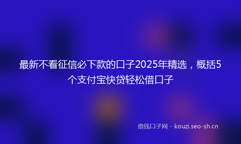 最新不看征信必下款的口子2025年精选，概括5个支付宝快贷轻松借口子