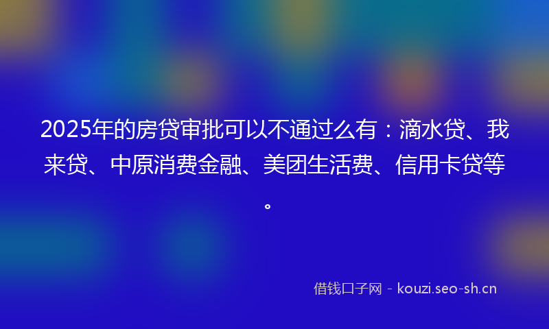 2025年的房贷审批可以不通过么有：滴水贷、我来贷、中原消费金融、美团生活费、信用卡贷等。