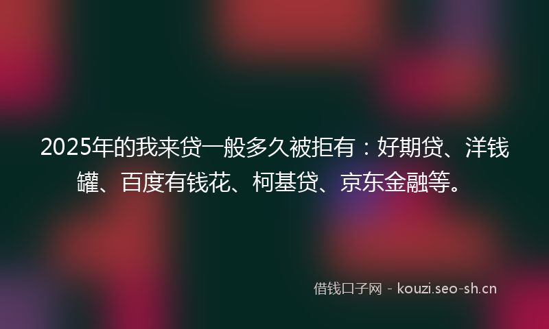 2025年的我来贷一般多久被拒有：好期贷、洋钱罐、百度有钱花、柯基贷、京东金融等。