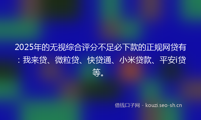 2025年的无视综合评分不足必下款的正规网贷有：我来贷、微粒贷、快贷通、小米贷款、平安i贷等。