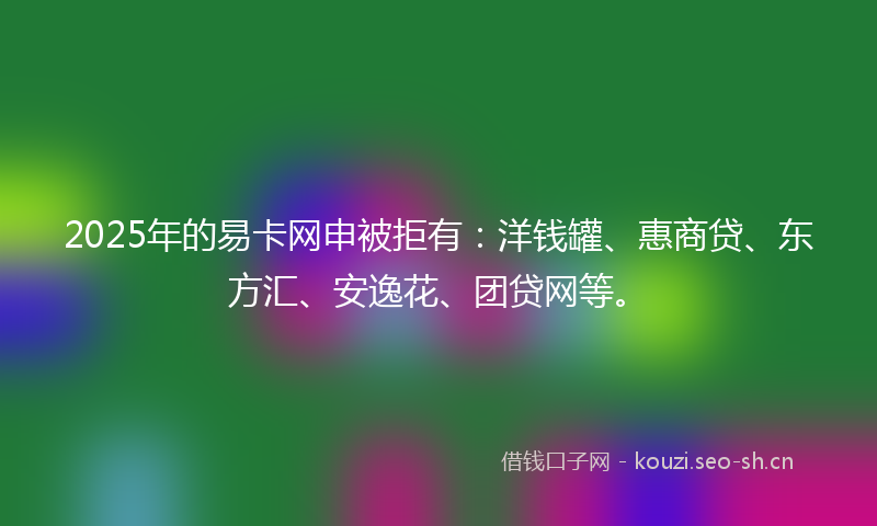 2025年的易卡网申被拒有：洋钱罐、惠商贷、东方汇、安逸花、团贷网等。