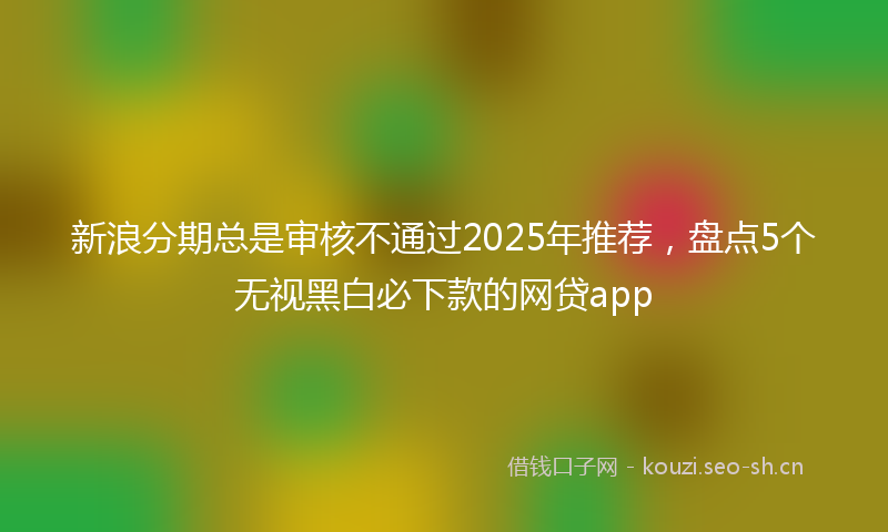 新浪分期总是审核不通过2025年推荐，盘点5个无视黑白必下款的网贷app