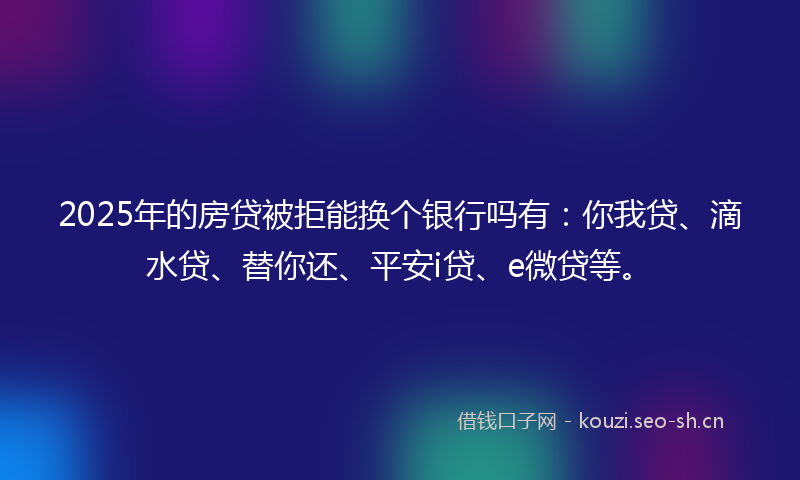 2025年的房贷被拒能换个银行吗有：你我贷、滴水贷、替你还、平安i贷、e微贷等。