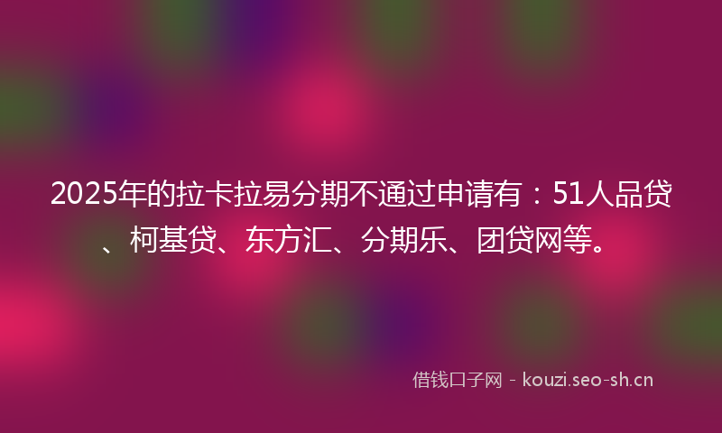 2025年的拉卡拉易分期不通过申请有：51人品贷、柯基贷、东方汇、分期乐、团贷网等。
