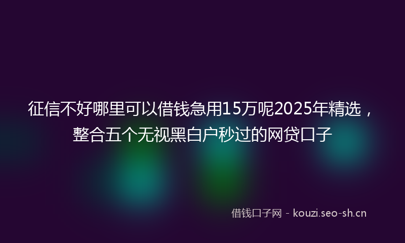 征信不好哪里可以借钱急用15万呢2025年精选，整合五个无视黑白户秒过的网贷口子