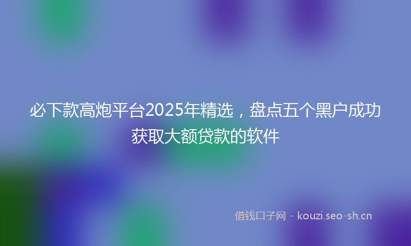 必下款高炮平台2025年精选，盘点五个黑户成功获取大额贷款的软件