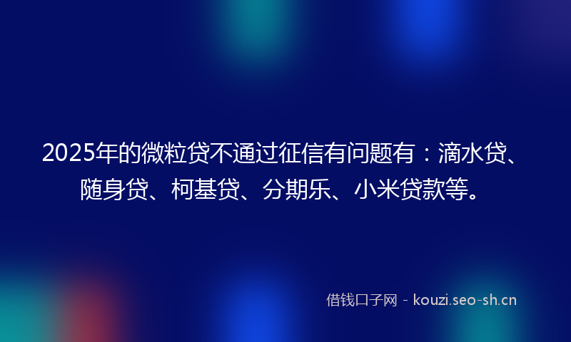 2025年的微粒贷不通过征信有问题有：滴水贷、随身贷、柯基贷、分期乐、小米贷款等。