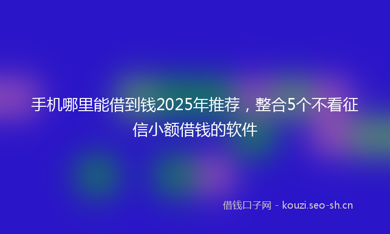 手机哪里能借到钱2025年推荐，整合5个不看征信小额借钱的软件