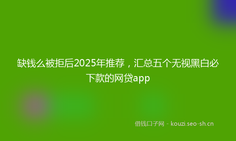 缺钱么被拒后2025年推荐，汇总五个无视黑白必下款的网贷app