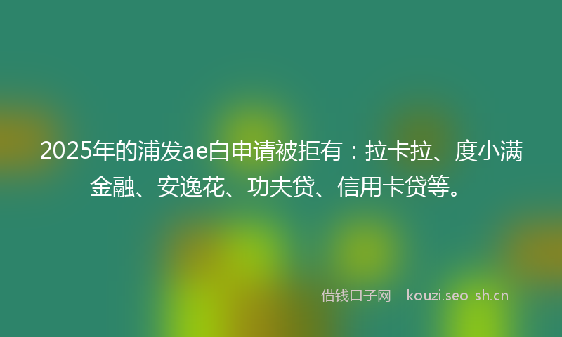 2025年的浦发ae白申请被拒有：拉卡拉、度小满金融、安逸花、功夫贷、信用卡贷等。