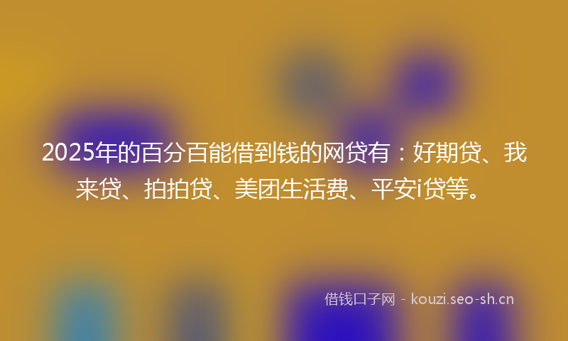 2025年的百分百能借到钱的网贷有：好期贷、我来贷、拍拍贷、美团生活费、平安i贷等。