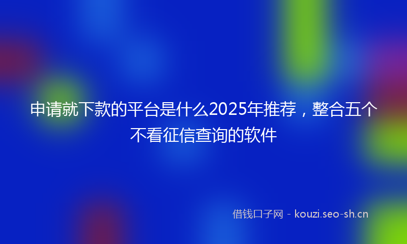 申请就下款的平台是什么2025年推荐，整合五个不看征信查询的软件