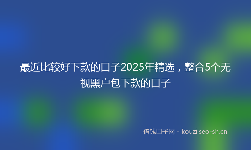 最近比较好下款的口子2025年精选，整合5个无视黑户包下款的口子