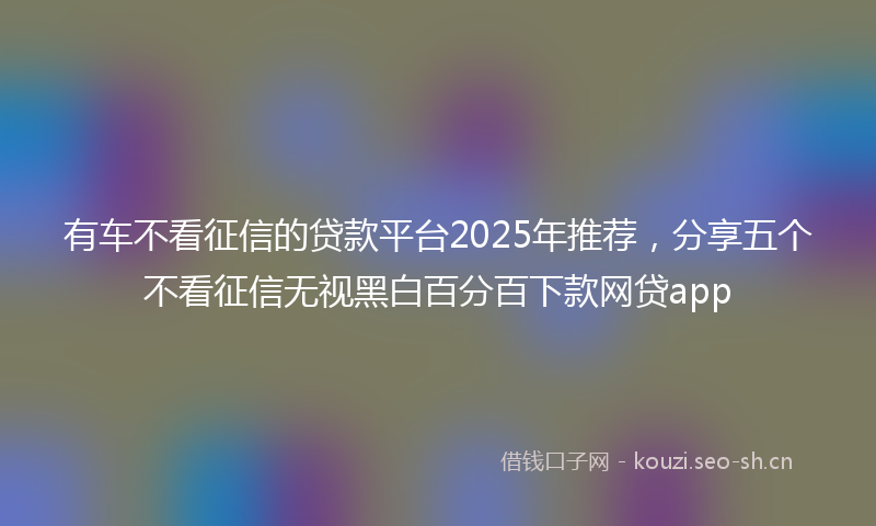 有车不看征信的贷款平台2025年推荐，分享五个不看征信无视黑白百分百下款网贷app