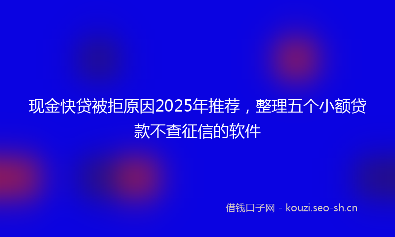 现金快贷被拒原因2025年推荐，整理五个小额贷款不查征信的软件