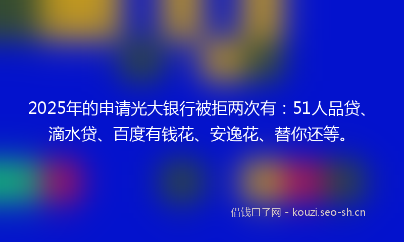 2025年的申请光大银行被拒两次有：51人品贷、滴水贷、百度有钱花、安逸花、替你还等。