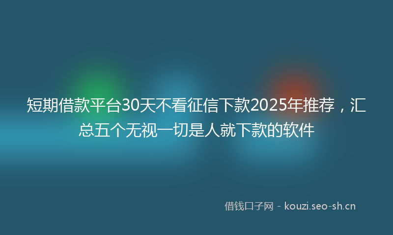 短期借款平台30天不看征信下款2025年推荐，汇总五个无视一切是人就下款的软件