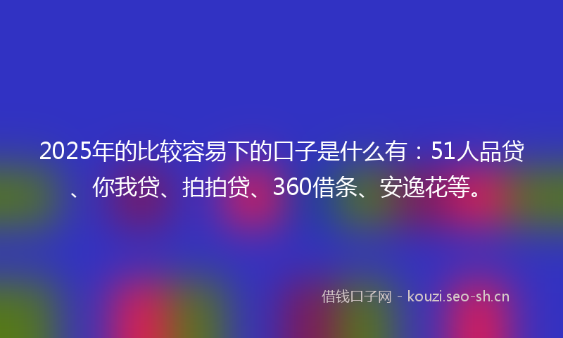 2025年的比较容易下的口子是什么有：51人品贷、你我贷、拍拍贷、360借条、安逸花等。