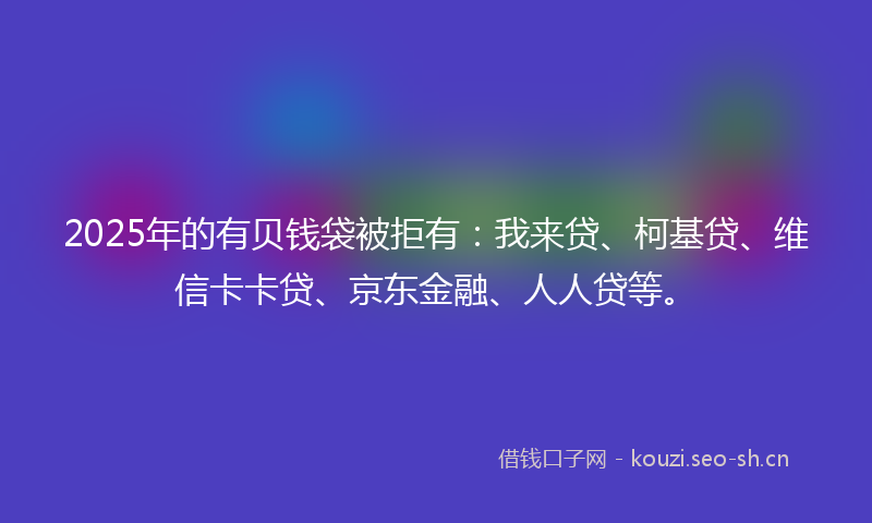 2025年的有贝钱袋被拒有：我来贷、柯基贷、维信卡卡贷、京东金融、人人贷等。