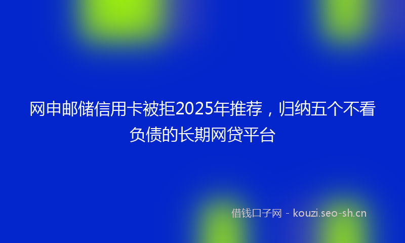 网申邮储信用卡被拒2025年推荐，归纳五个不看负债的长期网贷平台
