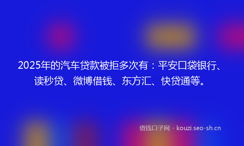 2025年的汽车贷款被拒多次有：平安口袋银行、读秒贷、微博借钱、东方汇、快贷通等。