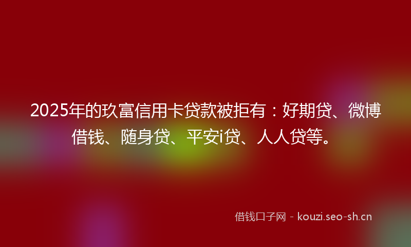 2025年的玖富信用卡贷款被拒有：好期贷、微博借钱、随身贷、平安i贷、人人贷等。