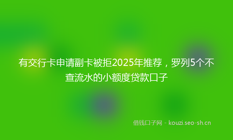 有交行卡申请副卡被拒2025年推荐，罗列5个不查流水的小额度贷款口子