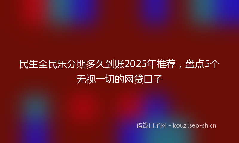 民生全民乐分期多久到账2025年推荐，盘点5个无视一切的网贷口子
