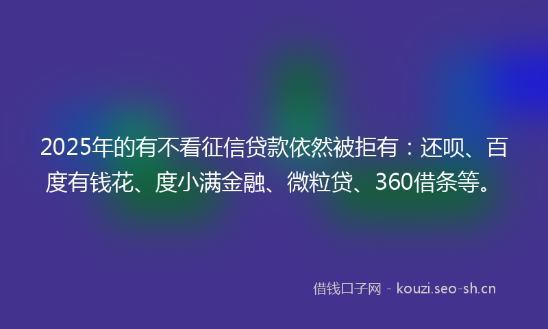 2025年的有不看征信贷款依然被拒有：还呗、百度有钱花、度小满金融、微粒贷、360借条等。