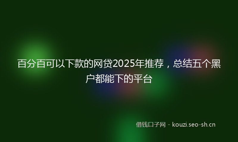 百分百可以下款的网贷2025年推荐，总结五个黑户都能下的平台