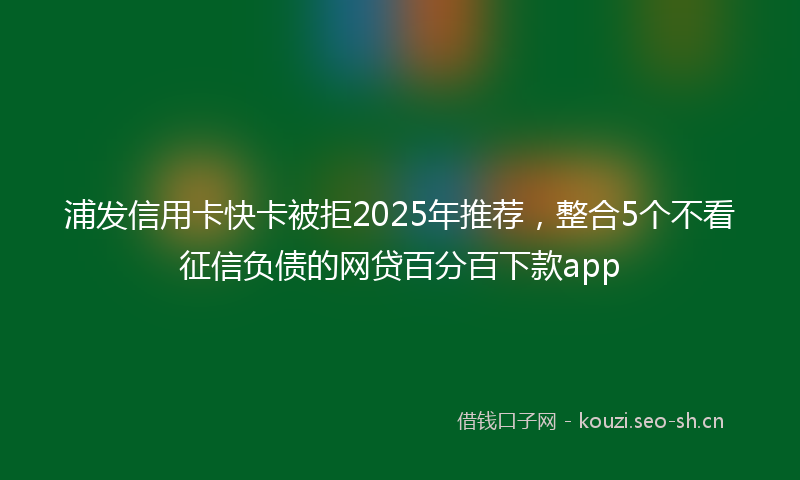 浦发信用卡快卡被拒2025年推荐，整合5个不看征信负债的网贷百分百下款app