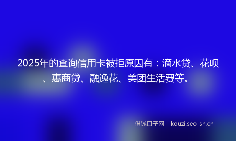 2025年的查询信用卡被拒原因有:滴水贷、花呗、惠商贷、融逸花、美团生活费等。