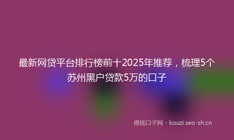 最新网贷平台排行榜前十2025年推荐，梳理5个苏州黑户贷款5万的口子
