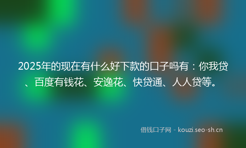 2025年的现在有什么好下款的口子吗有：你我贷、百度有钱花、安逸花、快贷通、人人贷等。