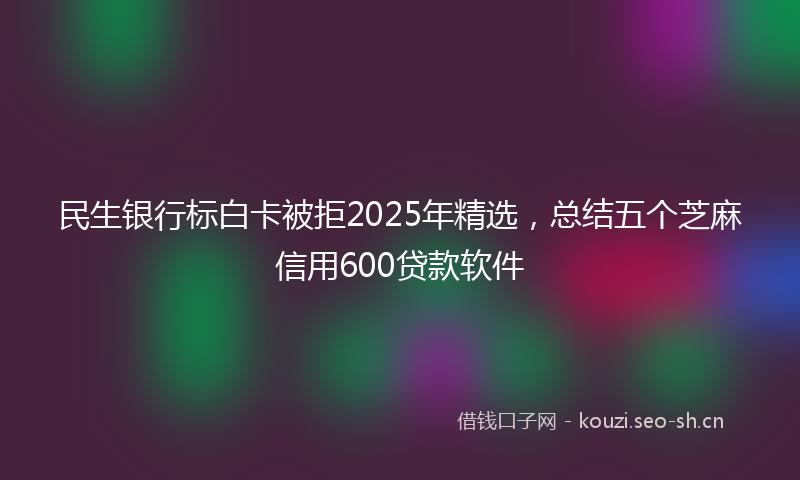 民生银行标白卡被拒2025年精选，总结五个芝麻信用600贷款软件