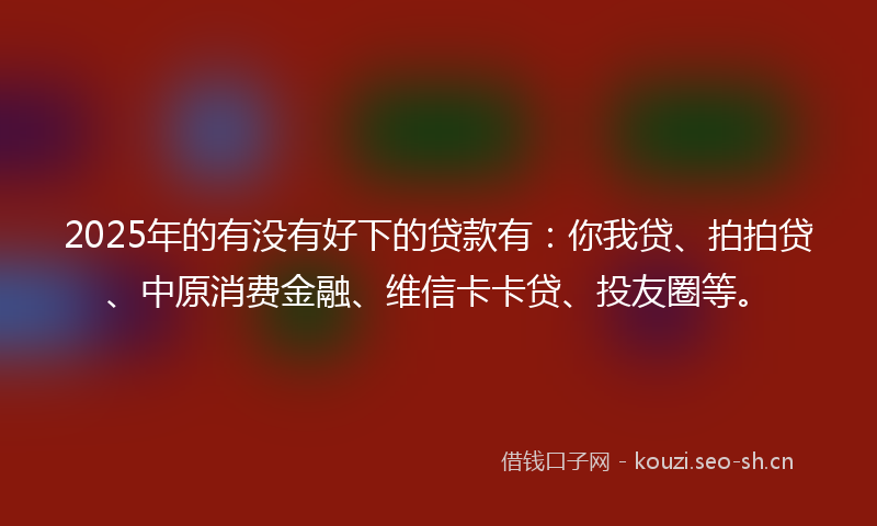 2025年的有没有好下的贷款有：你我贷、拍拍贷、中原消费金融、维信卡卡贷、投友圈等。