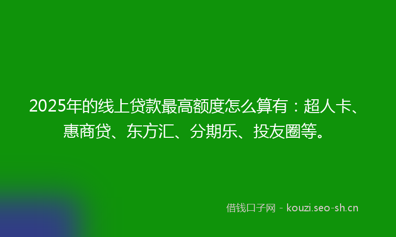 2025年的线上贷款最高额度怎么算有：超人卡、惠商贷、东方汇、分期乐、投友圈等。