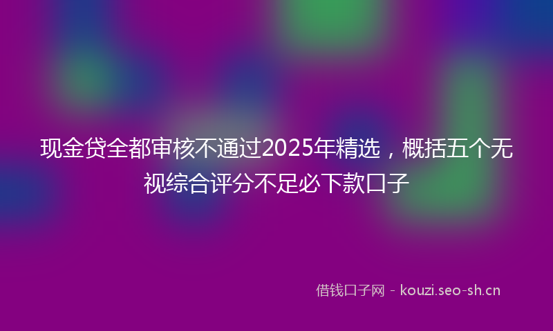 现金贷全都审核不通过2025年精选，概括五个无视综合评分不足必下款口子