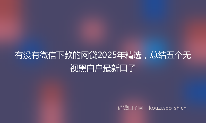 有没有微信下款的网贷2025年精选，总结五个无视黑白户最新口子