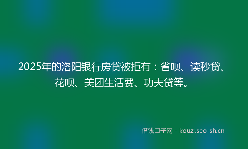 2025年的洛阳银行房贷被拒有：省呗、读秒贷、花呗、美团生活费、功夫贷等。