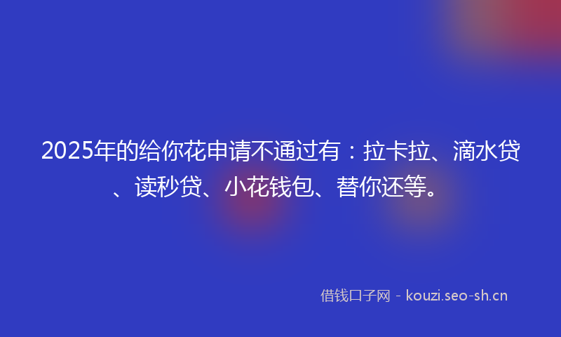 2025年的给你花申请不通过有：拉卡拉、滴水贷、读秒贷、小花钱包、替你还等。