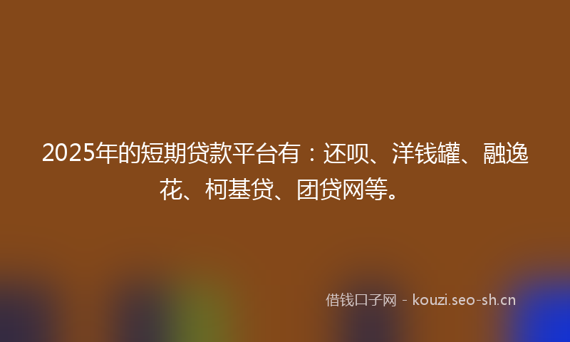 2025年的短期贷款平台有：还呗、洋钱罐、融逸花、柯基贷、团贷网等。