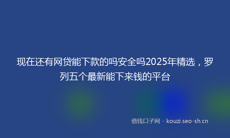 现在还有网贷能下款的吗安全吗2025年精选，罗列五个最新能下来钱的平台